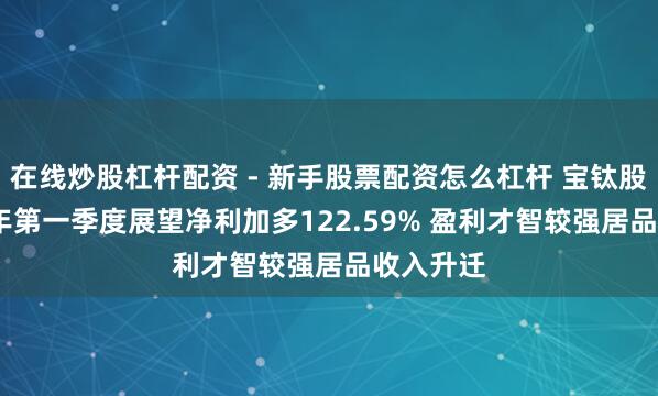 在线炒股杠杆配资 - 新手股票配资怎么杠杆 宝钛股份2021年第一季度展望净利加多122.59% 盈利才智较强居品收入升迁