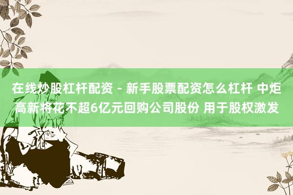 在线炒股杠杆配资 - 新手股票配资怎么杠杆 中炬高新将花不超6亿元回购公司股份 用于股权激发