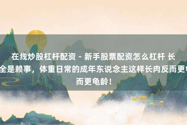 在线炒股杠杆配资 - 新手股票配资怎么杠杆 长胖不全是赖事，体重日常的成年东说念主这样长肉反而更龟龄！