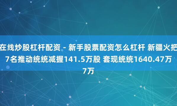 在线炒股杠杆配资 - 新手股票配资怎么杠杆 新疆火把7名推动统统减握141.5万股 套现统统1640.47万