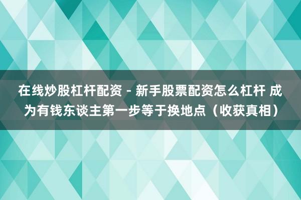 在线炒股杠杆配资 - 新手股票配资怎么杠杆 成为有钱东谈主第一步等于换地点（收获真相）
