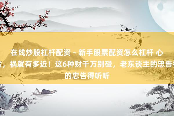 在线炒股杠杆配资 - 新手股票配资怎么杠杆 心有多贪，祸就有多近！这6种财千万别碰，老东谈主的忠告得听听