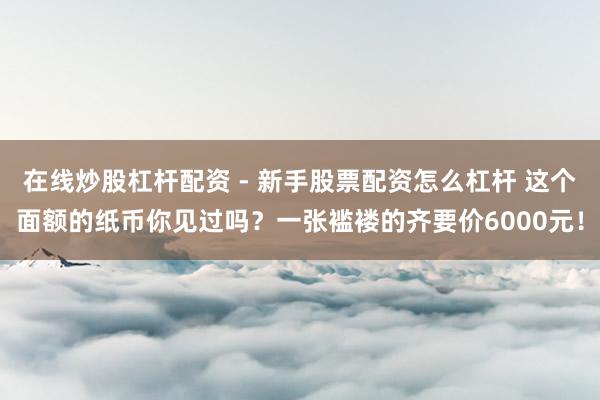 在线炒股杠杆配资 - 新手股票配资怎么杠杆 这个面额的纸币你见过吗？一张褴褛的齐要价6000元！