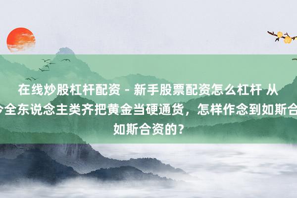 在线炒股杠杆配资 - 新手股票配资怎么杠杆 从古于今全东说念主类齐把黄金当硬通货，怎样作念到如斯合资的？