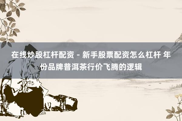 在线炒股杠杆配资 - 新手股票配资怎么杠杆 年份品牌普洱茶行价飞腾的逻辑