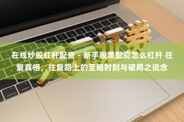 在线炒股杠杆配资 - 新手股票配资怎么杠杆 往复真相，往复路上的至暗时刻与破局之说念