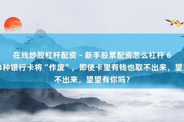 在线炒股杠杆配资 - 新手股票配资怎么杠杆 6月起，这3种银行卡将“作废”，即使卡里有钱也取不出来，望望有你吗？