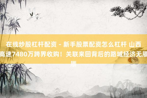 在线炒股杠杆配资 - 新手股票配资怎么杠杆 山西高速7480万跨界收购！关联来回背后的路域经济无餍