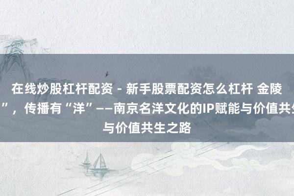 在线炒股杠杆配资 - 新手股票配资怎么杠杆 金陵有“名”，传播有“洋”——南京名洋文化的IP赋能与价值共生之路
