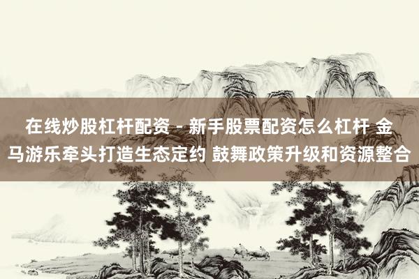 在线炒股杠杆配资 - 新手股票配资怎么杠杆 金马游乐牵头打造生态定约 鼓舞政策升级和资源整合