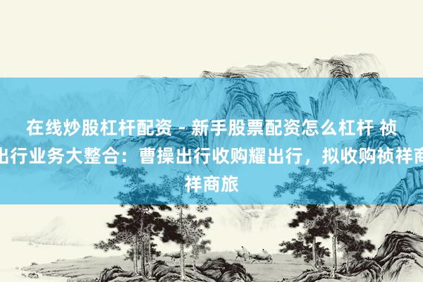 在线炒股杠杆配资 - 新手股票配资怎么杠杆 祯祥出行业务大整合：曹操出行收购耀出行，拟收购祯祥商旅