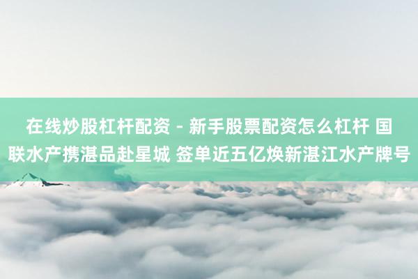 在线炒股杠杆配资 - 新手股票配资怎么杠杆 国联水产携湛品赴星城 签单近五亿焕新湛江水产牌号