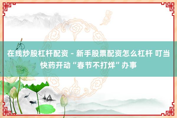 在线炒股杠杆配资 - 新手股票配资怎么杠杆 叮当快药开动“春节不打烊”办事