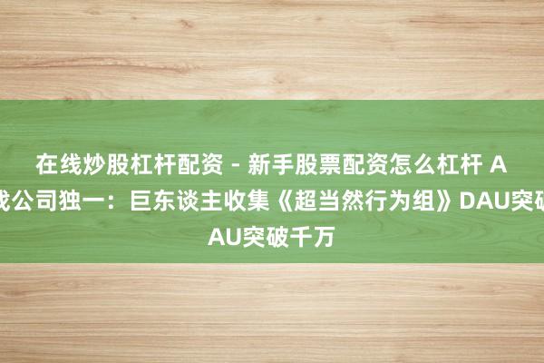 在线炒股杠杆配资 - 新手股票配资怎么杠杆 A股游戏公司独一：巨东谈主收集《超当然行为组》DAU突破千万