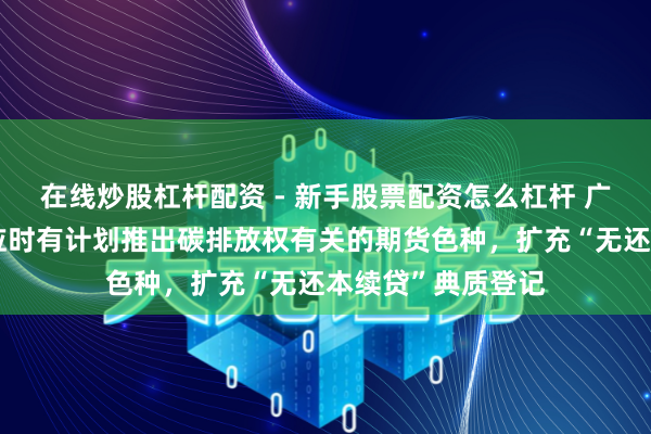 在线炒股杠杆配资 - 新手股票配资怎么杠杆 广东：扶植广期所应时有计划推出碳排放权有关的期货色种，扩充“无还本续贷”典质登记