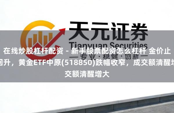 在线炒股杠杆配资 - 新手股票配资怎么杠杆 金价止跌回升，黄金ETF中原(518850)跌幅收窄，成交额清醒增大