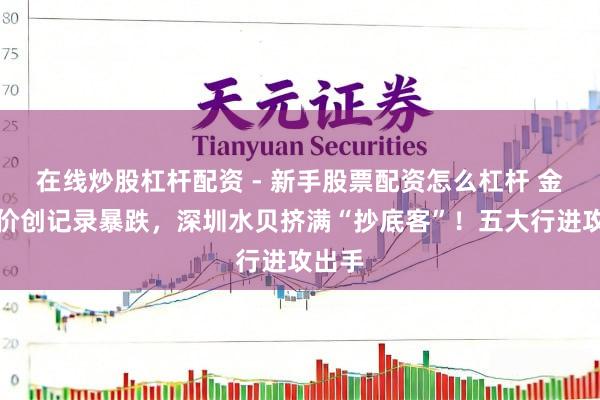 在线炒股杠杆配资 - 新手股票配资怎么杠杆 金价银价创记录暴跌，深圳水贝挤满“抄底客”！五大行进攻出手