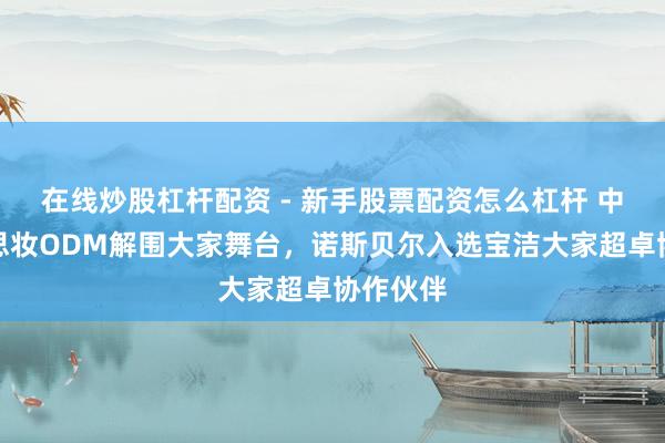 在线炒股杠杆配资 - 新手股票配资怎么杠杆 中国好意思妆ODM解围大家舞台，诺斯贝尔入选宝洁大家超卓协作伙伴