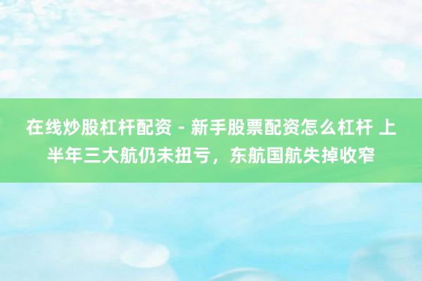 在线炒股杠杆配资 - 新手股票配资怎么杠杆 上半年三大航仍未扭亏，东航国航失掉收窄