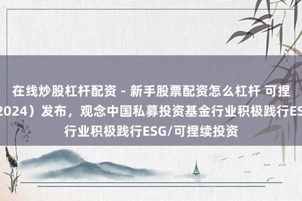 在线炒股杠杆配资 - 新手股票配资怎么杠杆 可捏续投资年报（2024）发布，观念中国私募投资基金行业积极践行ESG/可捏续投资