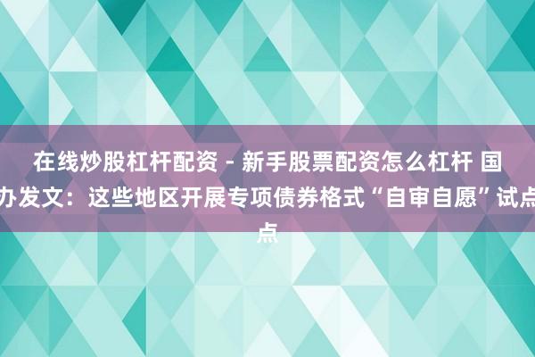 在线炒股杠杆配资 - 新手股票配资怎么杠杆 国办发文：这些地区开展专项债券格式“自审自愿”试点