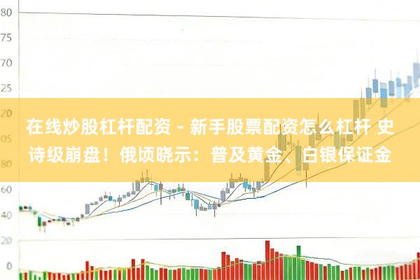 在线炒股杠杆配资 - 新手股票配资怎么杠杆 史诗级崩盘！俄顷晓示：普及黄金、白银保证金