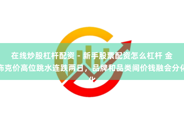 在线炒股杠杆配资 - 新手股票配资怎么杠杆 金饰克价高位跳水连跌两日，品牌和品类间价钱融会分化