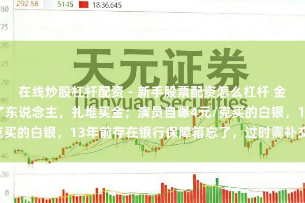 在线炒股杠杆配资 - 新手股票配资怎么杠杆 金价暴跌，深圳水贝挤满了东说念主，扎堆买金；演员自曝4元/克买的白银，13年前存在银行保障箱忘了，过时需补交7000多元