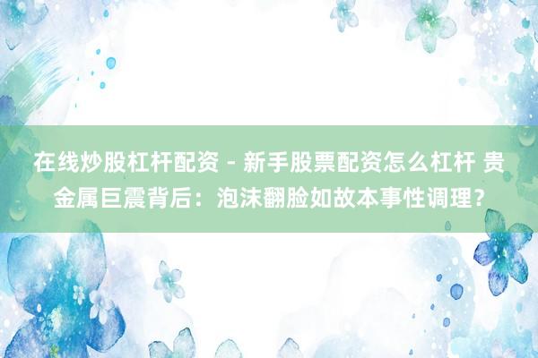在线炒股杠杆配资 - 新手股票配资怎么杠杆 贵金属巨震背后：泡沫翻脸如故本事性调理？
