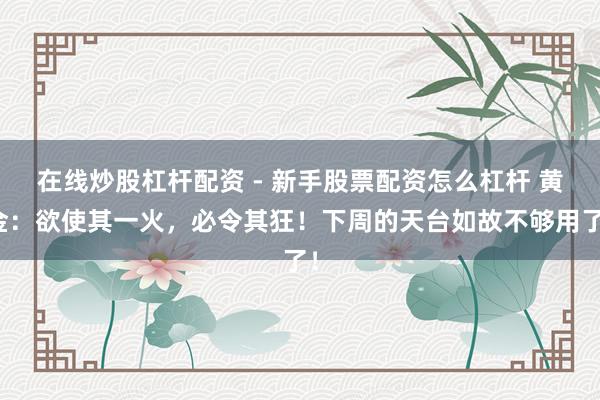 在线炒股杠杆配资 - 新手股票配资怎么杠杆 黄金：欲使其一火，必令其狂！下周的天台如故不够用了！