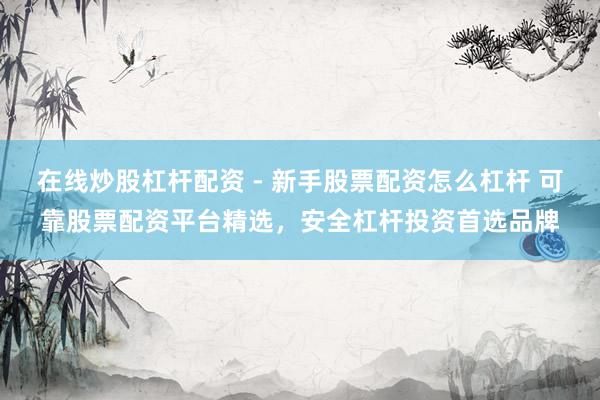 在线炒股杠杆配资 - 新手股票配资怎么杠杆 可靠股票配资平台精选，安全杠杆投资首选品牌