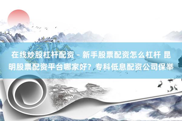 在线炒股杠杆配资 - 新手股票配资怎么杠杆 昆明股票配资平台哪家好？专科低息配资公司保举
