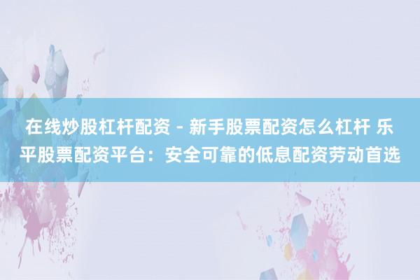 在线炒股杠杆配资 - 新手股票配资怎么杠杆 乐平股票配资平台：安全可靠的低息配资劳动首选