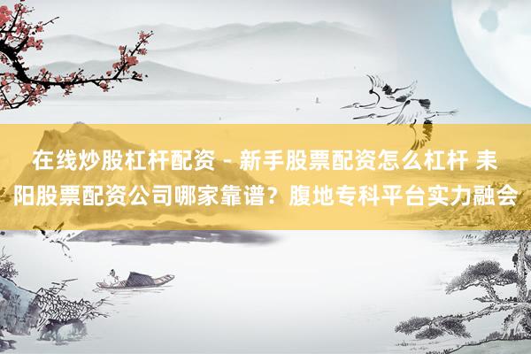 在线炒股杠杆配资 - 新手股票配资怎么杠杆 耒阳股票配资公司哪家靠谱？腹地专科平台实力融会