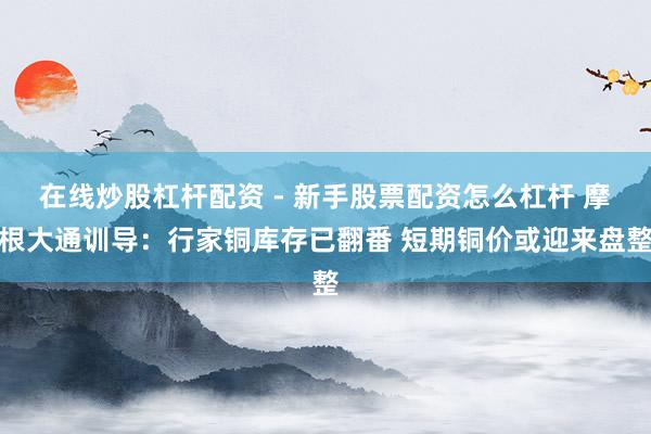 在线炒股杠杆配资 - 新手股票配资怎么杠杆 摩根大通训导：行家铜库存已翻番 短期铜价或迎来盘整
