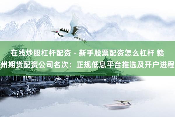 在线炒股杠杆配资 - 新手股票配资怎么杠杆 赣州期货配资公司名次：正规低息平台推选及开户进程
