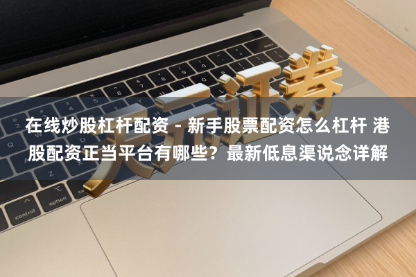 在线炒股杠杆配资 - 新手股票配资怎么杠杆 港股配资正当平台有哪些？最新低息渠说念详解
