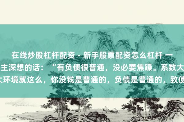 在线炒股杠杆配资 - 新手股票配资怎么杠杆 一位盛名经济学民众令东谈主深想的话： “有负债很普通，没必要焦躁。系数大环境就这么，你没钱是普通的，负债是普通的，致使黑户失信，它都是普通的。