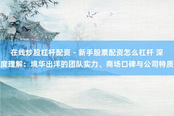 在线炒股杠杆配资 - 新手股票配资怎么杠杆 深度理解：境华出洋的团队实力、商场口碑与公司特质