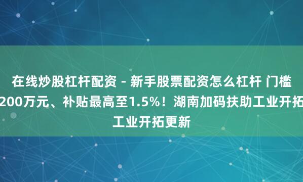 在线炒股杠杆配资 - 新手股票配资怎么杠杆 门槛降至200万元、补贴最高至1.5%！湖南加码扶助工业开拓更新