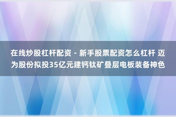 在线炒股杠杆配资 - 新手股票配资怎么杠杆 迈为股份拟投35亿元建钙钛矿叠层电板装备神色