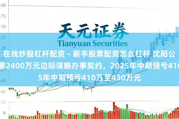 在线炒股杠杆配资 - 新手股票配资怎么杠杆 沈阳公用发展股份签署2400万元边际谋略办事契约,2025年中期预亏410万至430万元