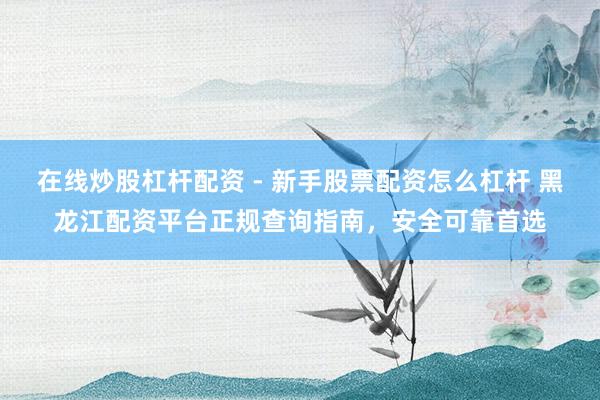 在线炒股杠杆配资 - 新手股票配资怎么杠杆 黑龙江配资平台正规查询指南，安全可靠首选