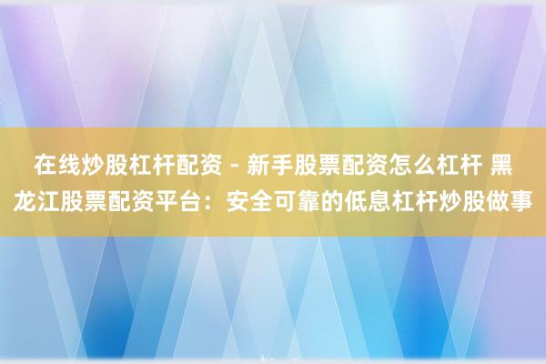 在线炒股杠杆配资 - 新手股票配资怎么杠杆 黑龙江股票配资平台：安全可靠的低息杠杆炒股做事