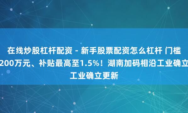 在线炒股杠杆配资 - 新手股票配资怎么杠杆 门槛降至200万元、补贴最高至1.5%！湖南加码相沿工业确立更新