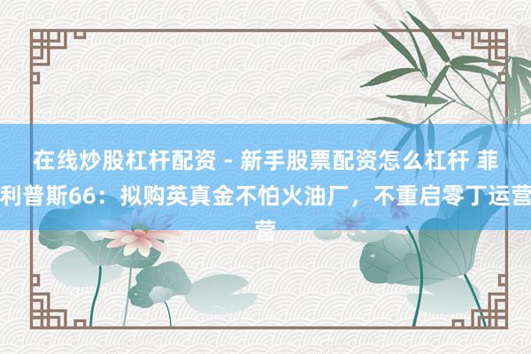 在线炒股杠杆配资 - 新手股票配资怎么杠杆 菲利普斯66：拟购英真金不怕火油厂，不重启零丁运营