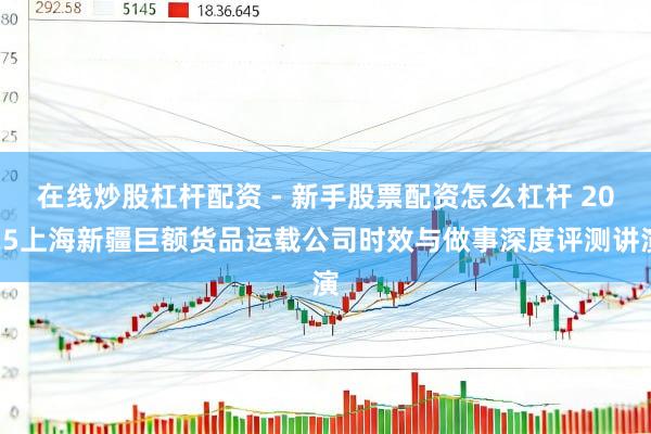 在线炒股杠杆配资 - 新手股票配资怎么杠杆 2025上海新疆巨额货品运载公司时效与做事深度评测讲演