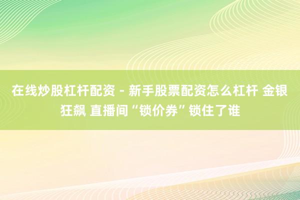 在线炒股杠杆配资 - 新手股票配资怎么杠杆 金银狂飙 直播间“锁价券”锁住了谁