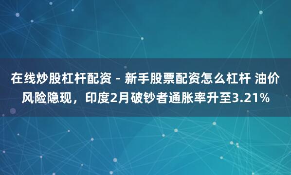 在线炒股杠杆配资 - 新手股票配资怎么杠杆 油价风险隐现，印度2月破钞者通胀率升至3.21%