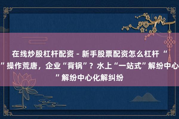 在线炒股杠杆配资 - 新手股票配资怎么杠杆 “货代公司”操作荒唐，企业“背锅”？水上“一站式”解纷中心化解纠纷